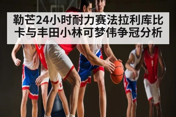 勒芒24小时耐力赛法拉利库比卡与丰田小林可梦伟争冠分析